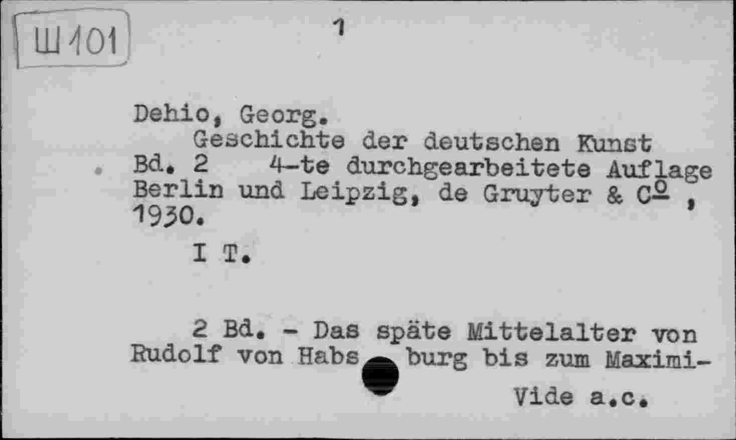 ﻿LU 401
Dehio, Georg.
Geschichte der deutschen Kunst
. Bd. 2	4—te durchgearbeitete Auflage
Berlin und Leipzig, de Gruyter & C— . 1950.
1	T.
2	Bd. - Das späte Mittelalter von Rudolf von Habs^^ bürg bis zum Мяуіml —
Vide a.c.